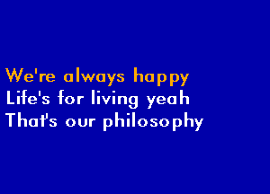 We're always happy
Life's for living yeah

That's our philosophy