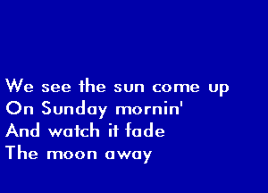 We see the sun come up

On Sunday mornin'
And watch if fade

The moon away