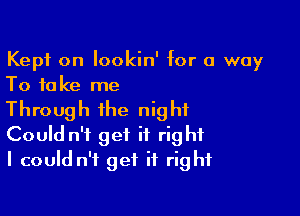 Kept on lookin' for a way
To take me

Through the night
Could n't get it right
I could n't get it right