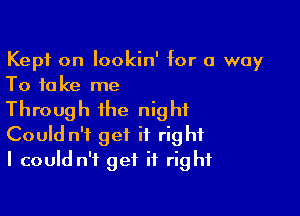 Kept on lookin' for a way
To take me

Through the night
Could n't get it right
I could n't get it right