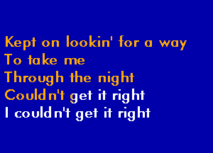 Kept on lookin' for a way
To take me

Through the night
Could n't get it right
I could n't get it right