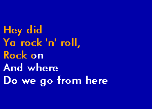 Hey did

Ya rock 'n' roll,

Rock on
And where

Do we go from here