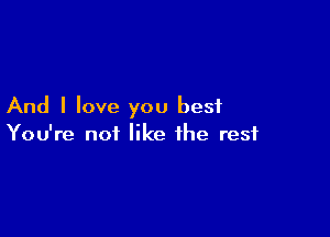 And I love you best

You're not like the rest