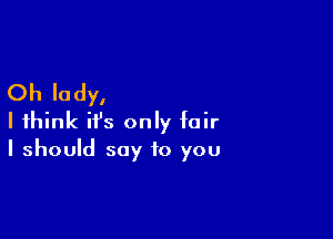 Oh lady,

I think ifs only fair
I should say to you