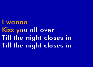 I wanna
Kiss you all over

Till the night closes in
Till the night closes in
