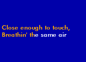 Close enough to touch,

Breathin' the some air