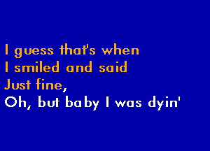 I guess ihaI's when
I smiled and said

Just fine,

Oh, but be by I was dyin'