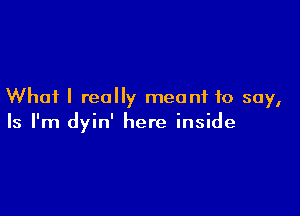 Whai I really meant to say,

Is I'm dyin' here inside