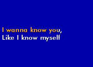 I wanna know you,

Like I know myself
