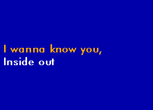 I wanna know you,

Inside out