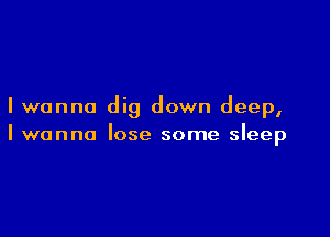 I wanna dig down deep,

I wanna lose some sleep