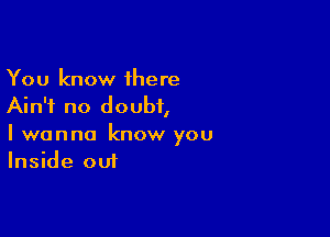 You know 1here
Ain't no doubt,

I wanna know you
Inside out