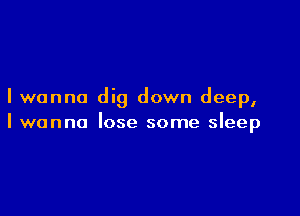 I wanna dig down deep,

I wanna lose some sleep