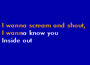 I wanna scream and shout,

I wanna know you
Inside out