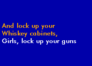 And lock up your

Whiskey cabinets,
Girls, lock Up your guns