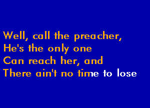 We, call the preacher,
He's the only one

Can reach her, and
There ain't no time to lose