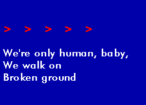 We're only human, be by,
We walk on

Bro ken ground