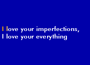 I love your imperfections,

I love your everything