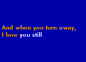 And when you turn away,

I love you still
