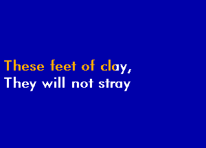 These feet of clay,

They will not stray