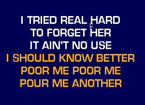 I TRIED REAL ARD
T0 FORGET ER
IT AIN'T N0 USE
I SHOULD KNOW BETTER
POOR ME POOR ME
POUR ME ANOTHER