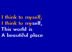 I think to myself,
I think to myself,

This world is
A beautiful place