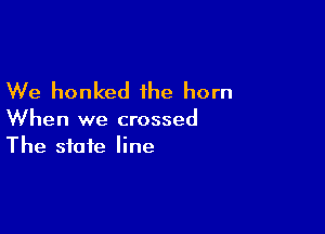 We honked the horn

When we crossed
The state line