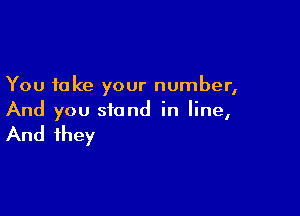 You take your number,

And you stand in line,

And they