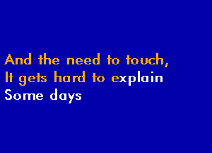 And the need to touch,

It gets hard to explain
Some days