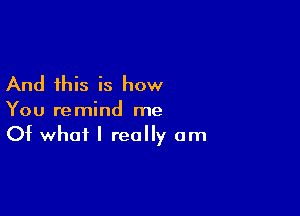 And this is how

You remind me
Of what I really am