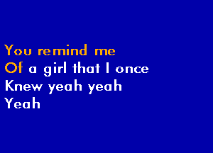 You remind me
Of a girl that I once

Knew yeah yeah
Yeah