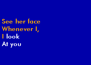 See her face
Whenever I,

I look
At you