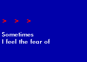 Sometimes
I feel the fear of