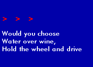 Would you choose
Wafer over wine,

Hold the wheel and drive