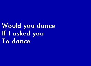 Would you do nce

If I asked you

To dance
