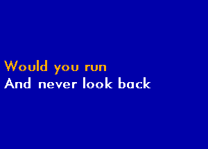 Would you run

And never look back