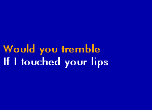 Would you tremble

If I touched your lips