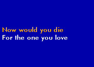Now would you die

For the one you love