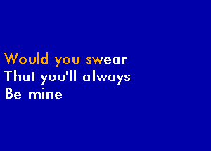 Would you swea r

Thai you'll always
Be mine