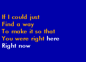 If I could iusf
Find a way

To make if so that
You were right here
Right now