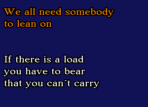 We all need somebody
to lean on

If there is a load
you have to bear
that you can't carry