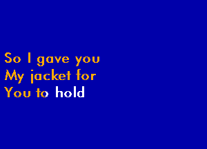 So I gave you

My jacket for
You to hold