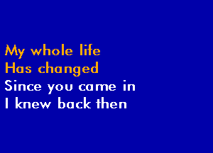 My whole liie
Has changed

Since you come in
I knew back then