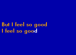 But I feel so good

I feel so good