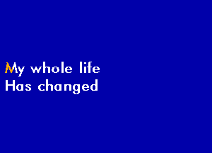 My whole life

Has changed