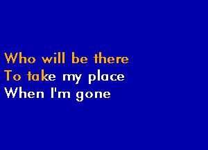 Who will be there
To take my place

When I'm gone