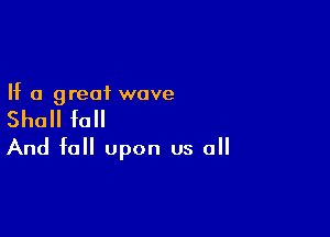 If a great wove

Shall fall

And fell upon us all