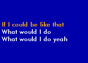 If I could be like that

What would I do
What would I do yeah