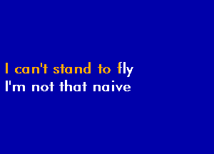 I can't stand to fly

I'm not that naive