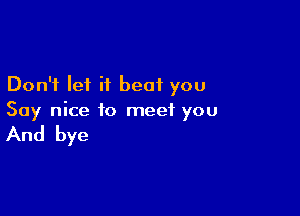 Don't let it beat you

Say nice to meet you

And bye